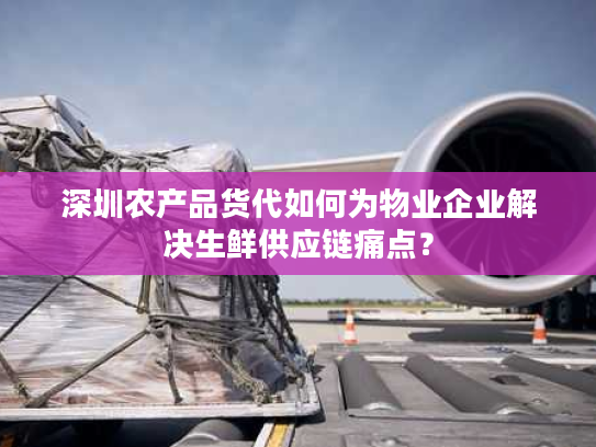 深圳农产品货代如何为物业企业解决生鲜供应链痛点？