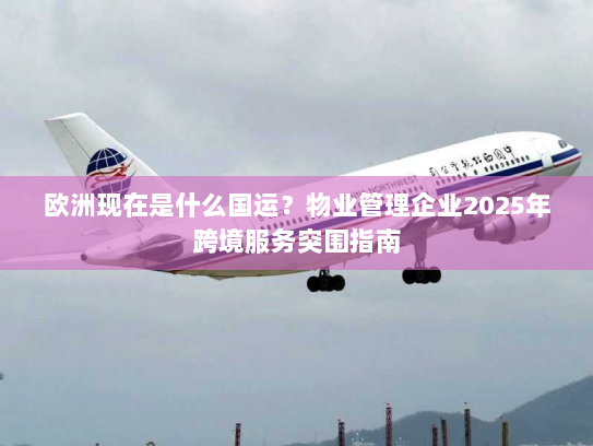 欧洲现在是什么国运?物业管理企业2025年跨境服务突围指南 欧洲现在是什么国运?物业管理企业2025年跨境服务突围指南