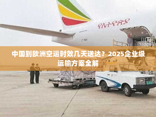 中国到欧洲空运时效几天送达？2025企业级运输方案全解