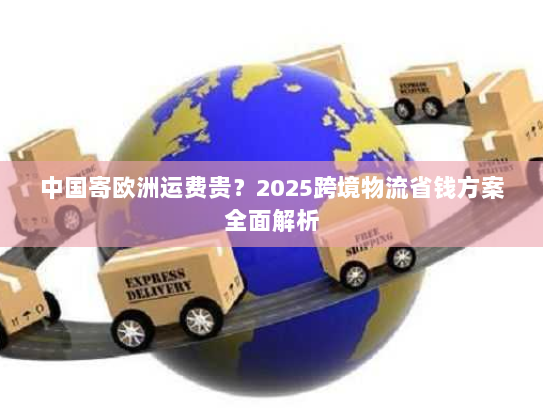 中国寄欧洲运费贵？2025跨境物流省钱方案全面解析
