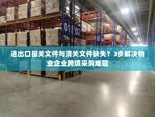进出口报关文件与清关文件缺失?3步解决物业企业跨境采购难题 进出口报关文件与清关文件缺失?3步解决物业企业跨境采购难题