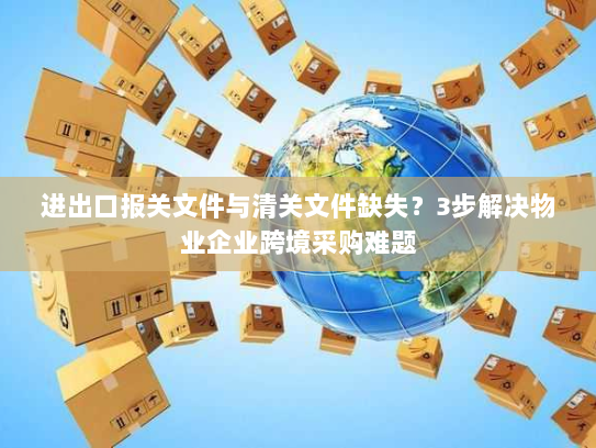 进出口报关文件与清关文件缺失?3步解决物业企业跨境采购难题 进出口报关文件与清关文件缺失?3步解决物业企业跨境采购难题