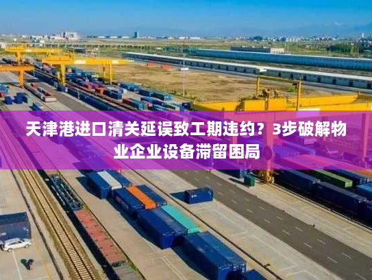 天津港进口清关延误致工期违约?3步破解物业企业设备滞留困局 天津港进口清关延误致工期违约?3步破解物业企业设备滞留困局
