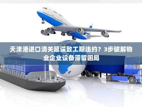天津港进口清关延误致工期违约?3步破解物业企业设备滞留困局 天津港进口清关延误致工期违约?3步破解物业企业设备滞留困局