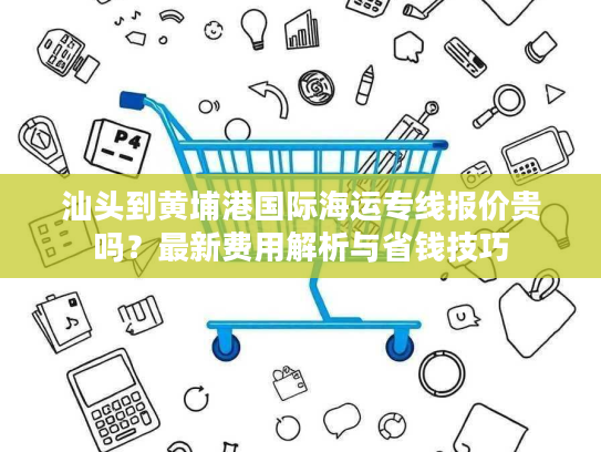 汕头到黄埔港国际海运专线报价贵吗?最新费用解析与省钱技巧 汕头到黄埔港国际海运专线报价贵吗?最新费用解析与省钱技巧