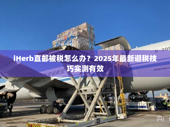 iHerb直邮被税怎么办？2025年最新避税技巧实测有效