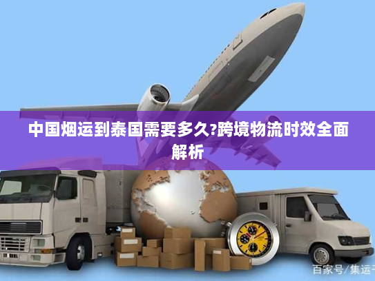 中国烟运到泰国需要多久?跨境物流时效全面解析 中国烟运到泰国需要多久?跨境物流时效全面解析