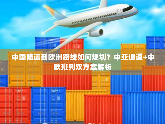 中国陆运到欧洲路线如何规划？中亚通道+中欧班列双方案解析