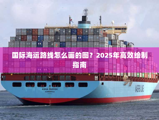 国际海运路线怎么画的图?2025年高效绘制指南 国际海运路线怎么画的图?2025年高效绘制指南