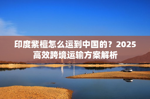 印度紫檀怎么运到中国的？2025高效跨境运输方案解析