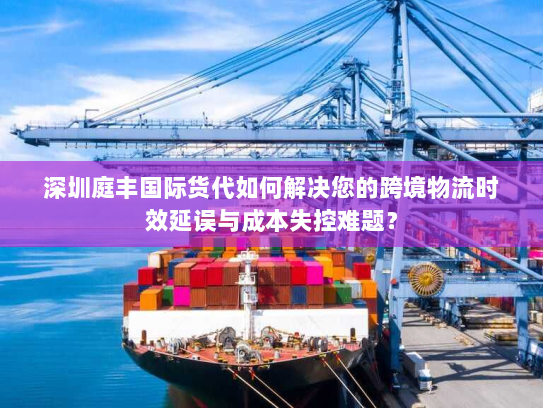 深圳庭丰国际货代如何解决您的跨境物流时效延误与成本失控难题？