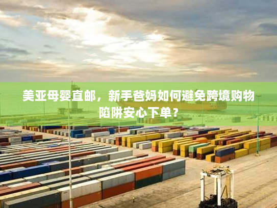 美亚母婴直邮，新手爸妈如何避免跨境购物陷阱安心下单？