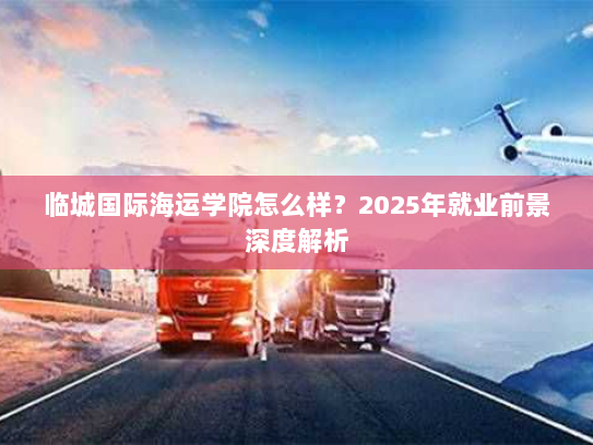临城国际海运学院怎么样?2025年就业前景深度解析 临城国际海运学院怎么样?2025年就业前景深度解析