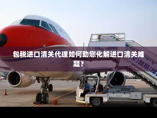 包税进口清关代理如何助您化解进口清关难题? 包税进口清关代理如何助您化解进口清关难题?