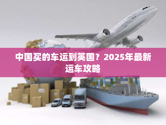 中国买的车运到英国？2025年最新运车攻略