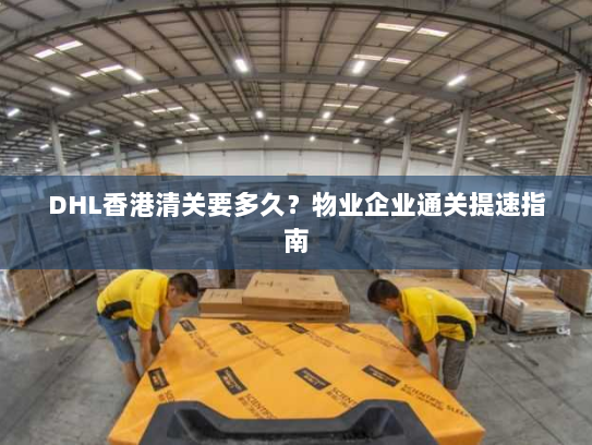 DHL香港清关要多久?物业企业通关提速指南 DHL香港清关要多久?物业企业通关提速指南