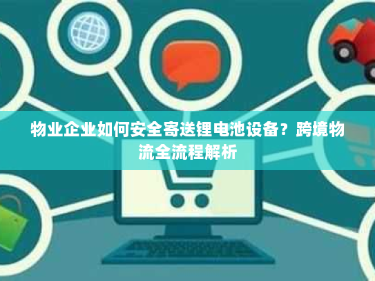 物业企业如何安全寄送锂电池设备?跨境物流全流程解析 物业企业如何安全寄送锂电池设备?跨境物流全流程解析