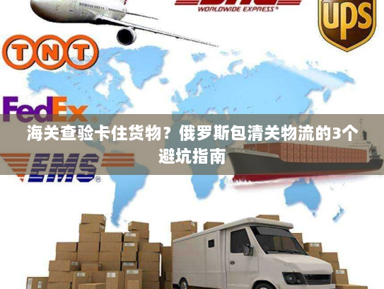 海关查验卡住货物？俄罗斯包清关物流的3个避坑指南