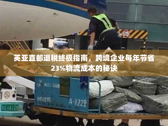 英亚直邮退税终极指南,跨境企业每年节省23%物流成本的秘诀 英亚直邮退税终极指南,跨境企业每年节省23%物流成本的秘诀