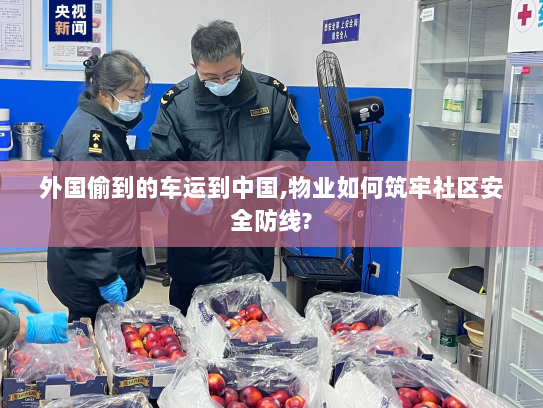 外国偷到的车运到中国,物业如何筑牢社区安全防线? 外国偷到的车运到中国,物业如何筑牢社区安全防线?