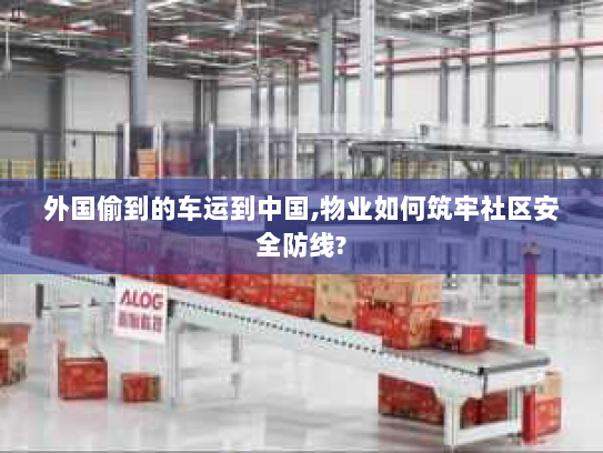 外国偷到的车运到中国,物业如何筑牢社区安全防线? 外国偷到的车运到中国,物业如何筑牢社区安全防线?