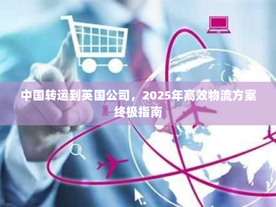 中国转运到英国公司，2025年高效物流方案终极指南