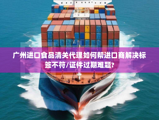 广州进口食品清关代理如何帮进口商解决标签不符/证件过期难题?
