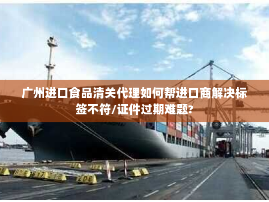 广州进口食品清关代理如何帮进口商解决标签不符/证件过期难题?
