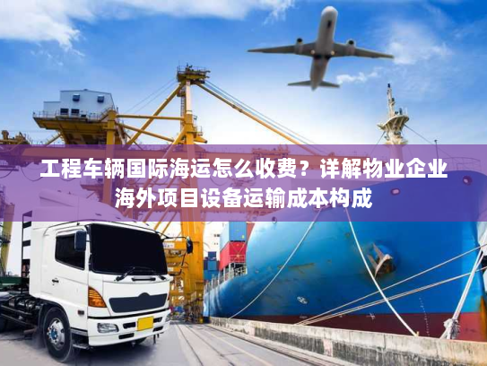 工程车辆国际海运怎么收费？详解物业企业海外项目设备运输成本构成