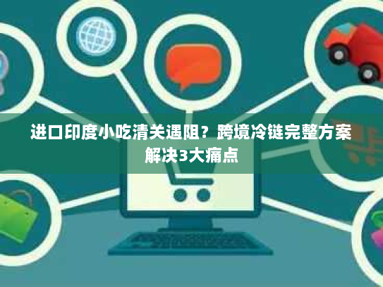 进口印度小吃清关遇阻？跨境冷链完整方案解决3大痛点