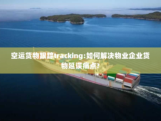 空运货物跟踪tracking:如何解决物业企业货物延误痛点?