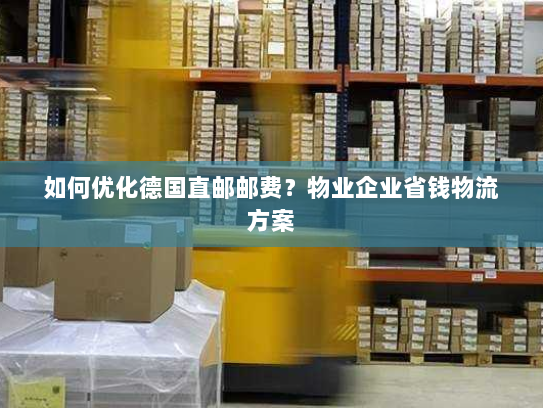 如何优化德国直邮邮费?物业企业省钱物流方案 如何优化德国直邮邮费?物业企业省钱物流方案