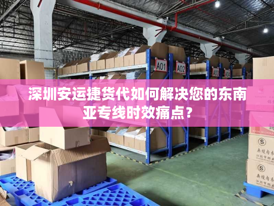 深圳安运捷货代如何解决您的东南亚专线时效痛点? 深圳安运捷货代如何解决您的东南亚专线时效痛点?