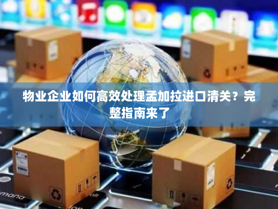 物业企业如何高效处理孟加拉进口清关?完整指南来了 物业企业如何高效处理孟加拉进口清关?完整指南来了
