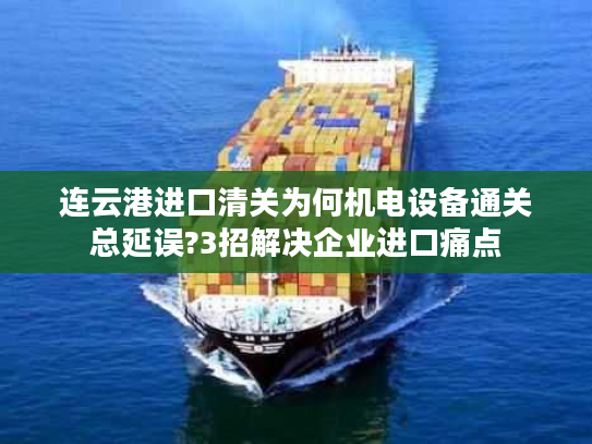 连云港进口清关为何机电设备通关总延误?3招解决企业进口痛点 连云港进口清关为何机电设备通关总延误?3招解决企业进口痛点