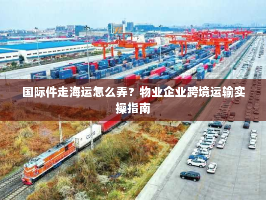 国际件走海运怎么弄？物业企业跨境运输实操指南