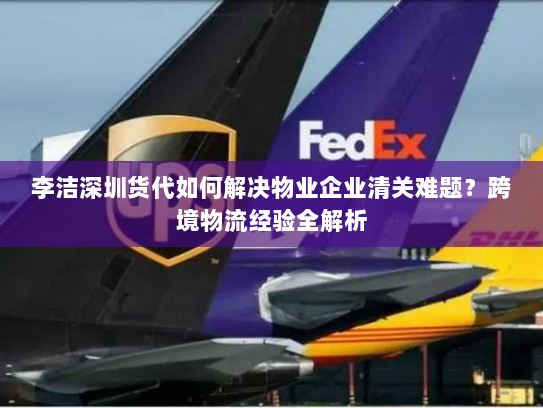 李洁深圳货代如何解决物业企业清关难题?跨境物流经验全解析 李洁深圳货代如何解决物业企业清关难题?跨境物流经验全解析