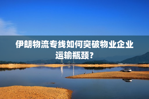 伊朗物流专线如何突破物业企业运输瓶颈？