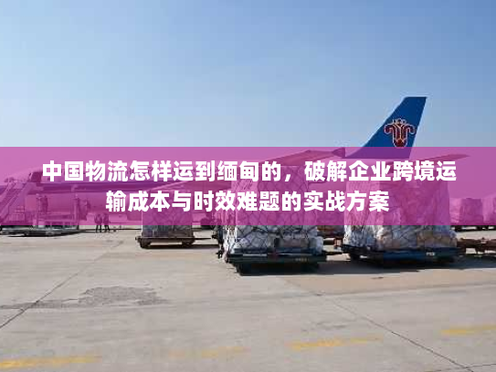 中国物流怎样运到缅甸的,破解企业跨境运输成本与时效难题的实战方案 中国物流怎样运到缅甸的,破解企业跨境运输成本与时效难题的实战方案