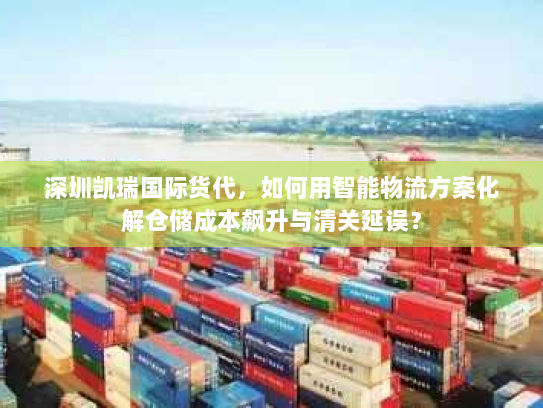 深圳凯瑞国际货代,如何用智能物流方案化解仓储成本飙升与清关延误? 深圳凯瑞国际货代,如何用智能物流方案化解仓储成本飙升与清关延误?