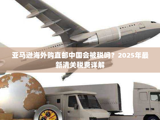 亚马逊海外购直邮中国会被税吗?2025年最新清关税费详解 亚马逊海外购直邮中国会被税吗?2025年最新清关税费详解