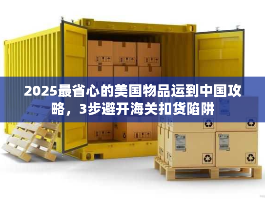 2025最省心的美国物品运到中国攻略，3步避开海关扣货陷阱