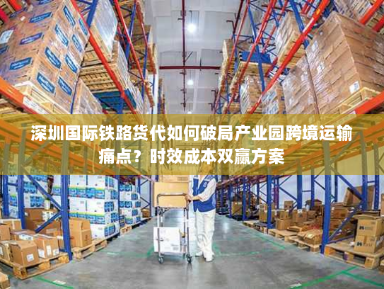 深圳国际铁路货代如何破局产业园跨境运输痛点?时效成本双赢方案 深圳国际铁路货代如何破局产业园跨境运输痛点?时效成本双赢方案