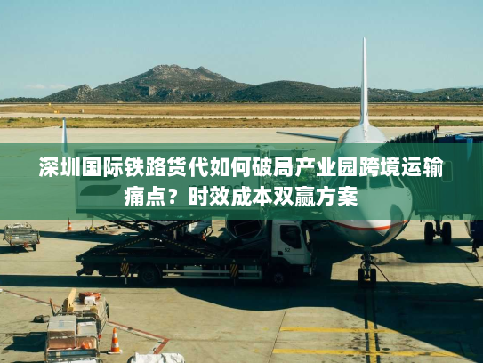 深圳国际铁路货代如何破局产业园跨境运输痛点?时效成本双赢方案 深圳国际铁路货代如何破局产业园跨境运输痛点?时效成本双赢方案