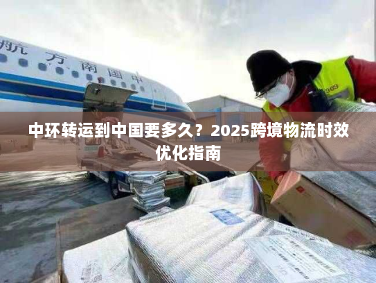 中环转运到中国要多久？2025跨境物流时效优化指南