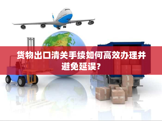货物出口清关手续如何高效办理并避免延误? 货物出口清关手续如何高效办理并避免延误?