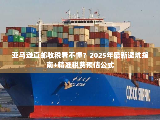 亚马逊直邮收税看不懂？2025年最新避坑指南+精准税费预估公式