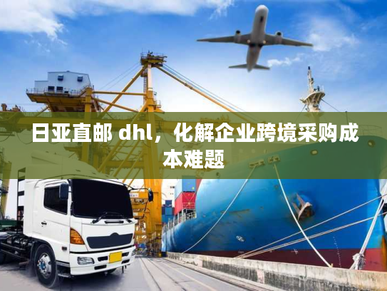 日亚直邮 dhl,化解企业跨境采购成本难题 日亚直邮 dhl,化解企业跨境采购成本难题