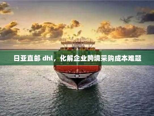 日亚直邮 dhl,化解企业跨境采购成本难题 日亚直邮 dhl,化解企业跨境采购成本难题