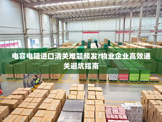 电容电阻进口清关难题频发?物业企业高效通关避坑指南